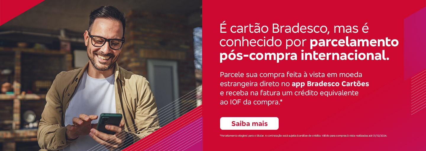 #BradescoAcessível #PraTodoMundoVer 
              Texto: É cartão Bradesco, mas é conhecido por parcelamento pós-compra internacional. Parcele sua compra feita à vista em moeda estrangeira direto no app Bradesco Cartões e receba na fatura um crédito equivalente ao IOF da compra.* Botão: Saiba mais. Texto legal: *Parcelamento elegível para o titular. A contratação está sujeita à análise de crédito. Válido para compras à vista realizadas até 31/12/2024. Saiba mais
              Descrição da imagem: A peça publicitária é divida em duas partes. À esquerda, vemos a foto de um homem sorridente, usando óculos, segurando e olhando para um smartphone. Ele está vestindo uma jaqueta bege e uma camiseta branca. Sobreposto, no canto direito superior da foto, vemos um triângulo vermelho e, no canto inferior, um triângulo vermelho e rosa. À direita da peça, vemos um fundo vermelho, com elementos gráficos nas bordas e o texto, seguido do botão e do texto legal. Saiba mais
              