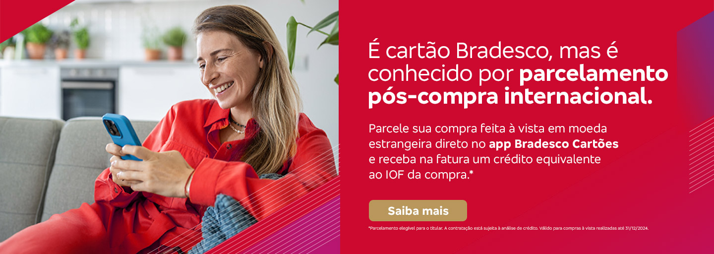 #BradescoAcessível #PraTodoMundoVer 
              Texto: É cartão Bradesco, mas é conhecido por parcelamento pós-compra internacional. Parcele sua compra feita à vista em moeda estrangeira direto no app Bradesco Cartões e receba na fatura um crédito equivalente ao IOF da compra.* Botão: Saiba mais. Texto legal: *Parcelamento elegível para o titular. A contratação está sujeita à análise de crédito. Válido para compras à vista realizadas até 31/12/2024. Saiba mais
              Descrição da imagem: A peça publicitária é divida em duas partes. À esquerda, vemos a foto de uma mulher sorridente, segurando e olhando para um smartphone. Ela está vestindo uma roupa casual vermelha. Sobreposto, no canto direito superior da foto, vemos um triângulo vermelho e, no canto inferior um triângulo vermelho e roxo. À direita da peça, vemos um fundo vermelho, com elementos gráficos nas bordas e o texto, seguido do botão e texto legal, sobreposto. Saiba mais
              