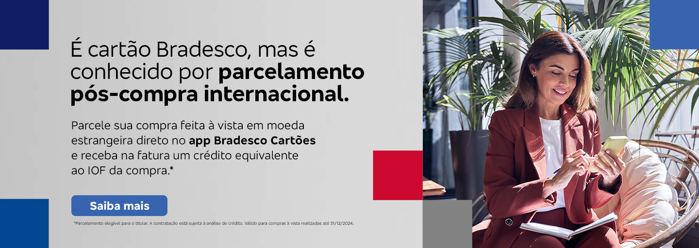 #BradescoAcessível #PraTodoMundoVer 
              Texto: É cartão Bradesco, mas é conhecido por parcelamento pós-compra internacional. Parcele sua compra feita à vista em moeda estrangeira direto no app Bradesco Cartões e receba na fatura um crédito equivalente ao IOF da compra.* Botão: Saiba mais. Texto legal: *Parcelamento elegível para o titular. A contratação está sujeita à análise de crédito. Válido para compras à vista realizadas até 31/12/2024.“ Saiba mais
              Descrição da imagem: A peça publicitária é divida em duas partes. À direita, vemos a foto de uma mulher sorridente, segurando e olhando para um smartphone. Ela está vestindo uma um blazer bordô e uma camisa branca. À esquerda da peça, vemos um fundo cinza, com elementos gráficos nas bordas e o texto, seguido do botão e texto legal, sobreposto.
              